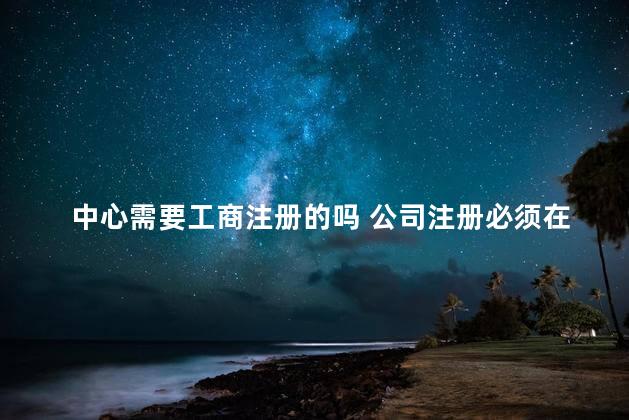 中心需要工商注册的吗 公司注册必须在当地工商局吗